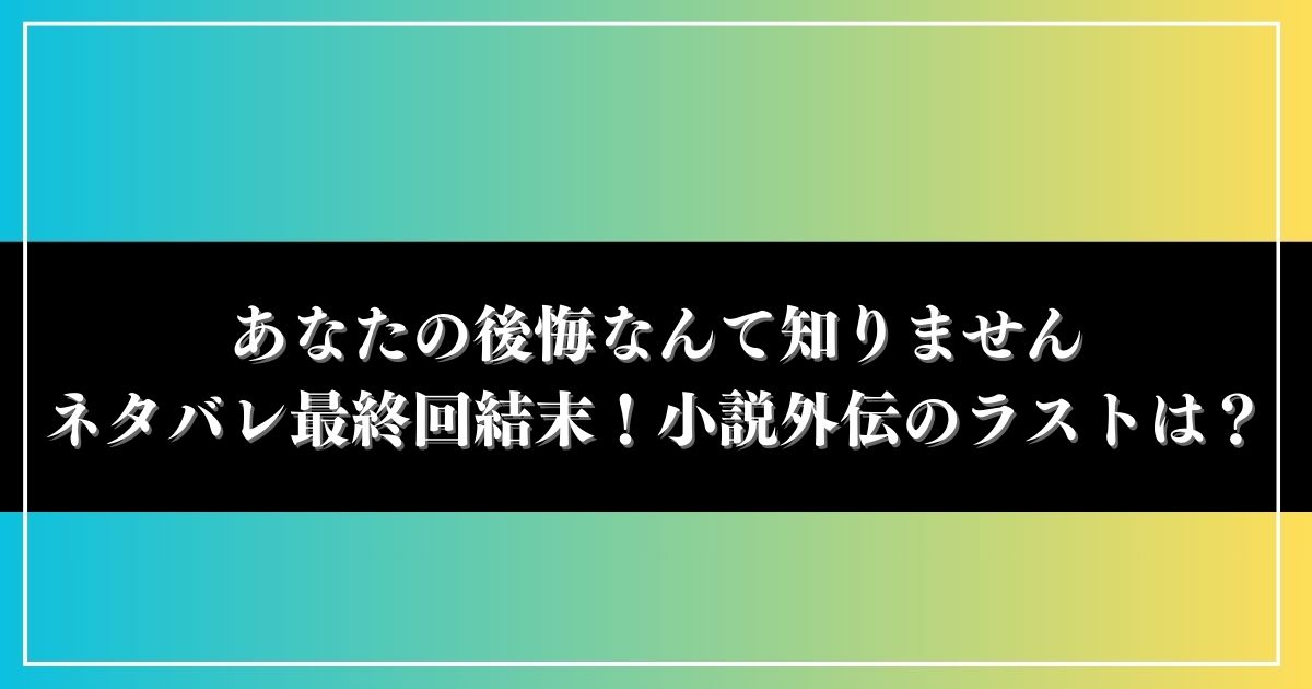 あなたの後悔なんて知りませんネタバレ最終回結末！小説外伝のラストは？